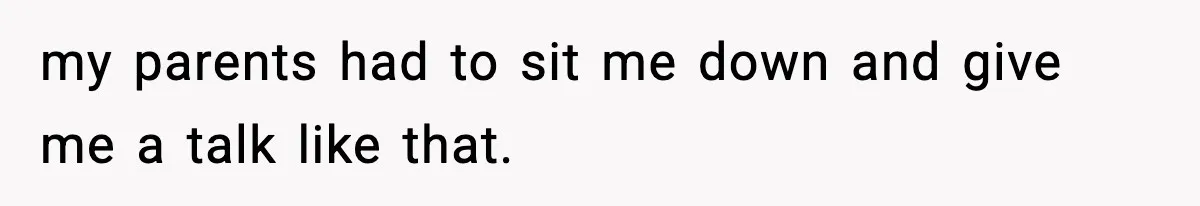 my parents had to sit me down and give me a talk like that.