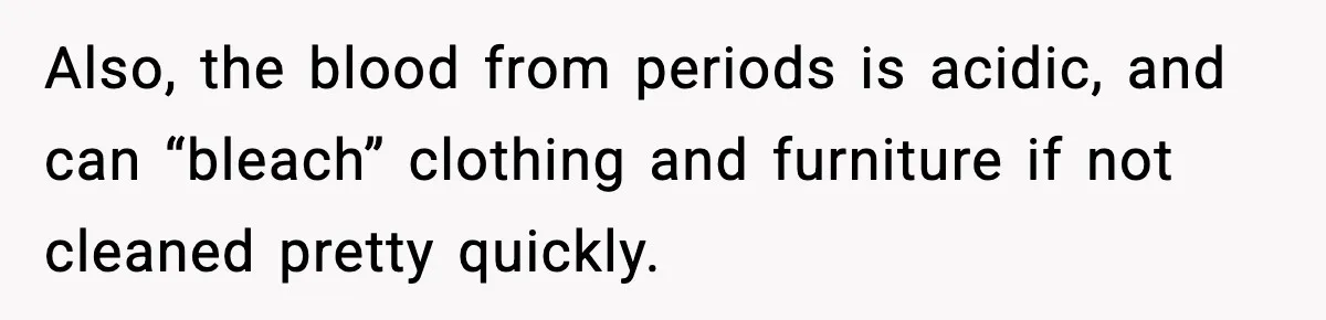 Also, the blood from periods is acidic, and can “bleach” clothing and furniture if not cleaned pretty quickly.