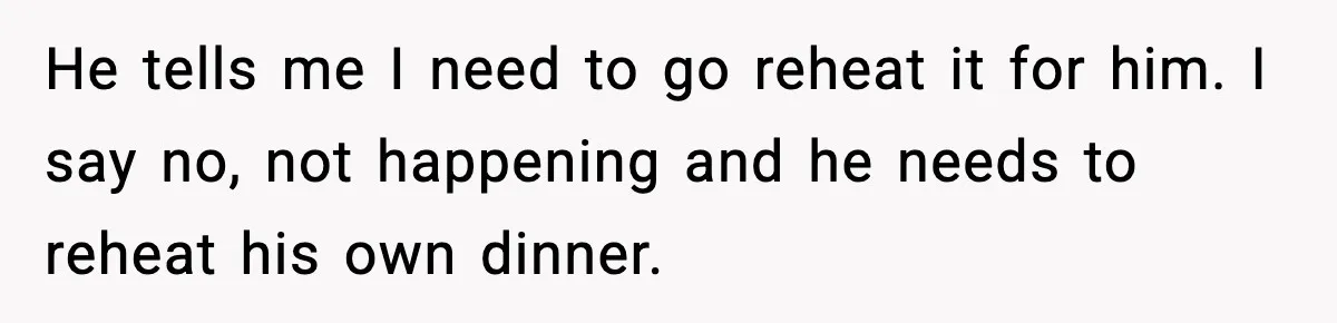 SAHM Gets Mad At Husband Because He Laughed When She Told Him To Reheat His Midnight Dinner He tells me I need to go reheat it for him. I say no, not happening and he needs to reheat his own dinner.