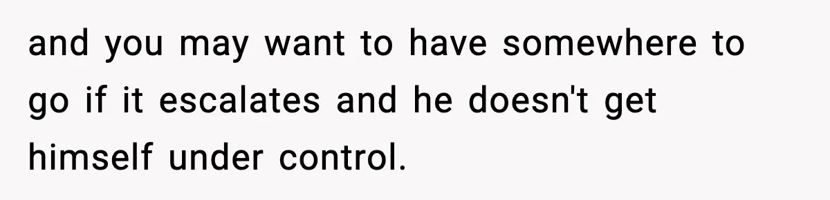 SAHM Gets Mad At Husband Because He Laughed When She Told Him To Reheat His Midnight Dinner and you may want to have somewhere to go if it escalates and he doesn't get himself under control.