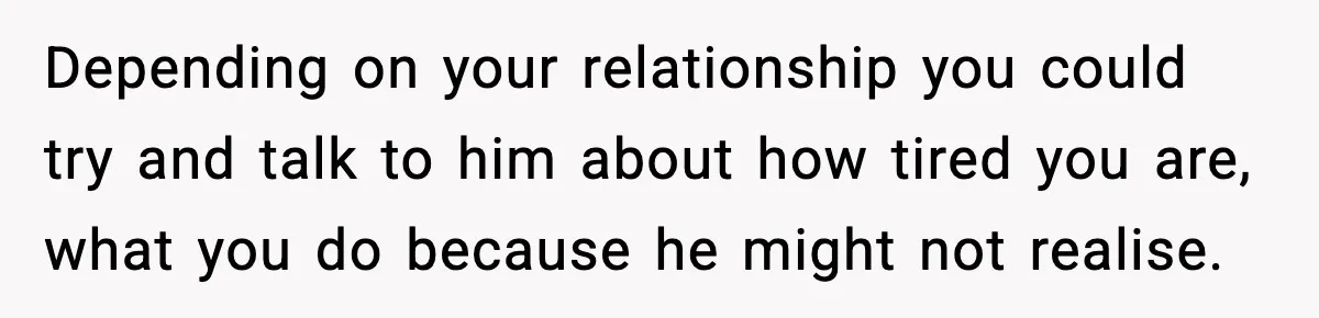 SAHM Gets Mad At Husband Because He Laughed When She Told Him To Reheat His Midnight Dinner Depending on your relationship you could try and talk to him about how tired you are, what you do because he might not realise.
