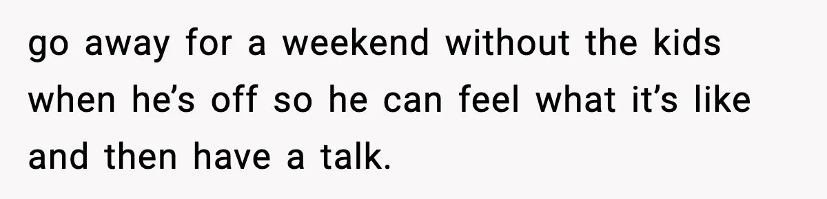 SAHM Gets Mad At Husband Because He Laughed When She Told Him To Reheat His Midnight Dinner go away for a weekend without the kids when he’s off so he can feel what it’s like and then have a talk.