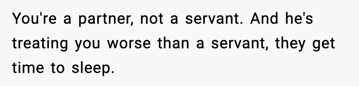 SAHM Gets Mad At Husband Because He Laughed When She Told Him To Reheat His Midnight Dinner You're a partner, not a servant. And he's treating you worse than a servant, they get time to sleep.