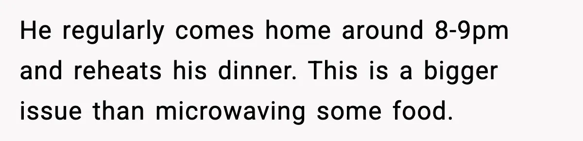 SAHM Gets Mad At Husband Because He Laughed When She Told Him To Reheat His Midnight Dinner He regularly comes home around 8-9pm and reheats his dinner. This is a bigger issue than microwaving some food.