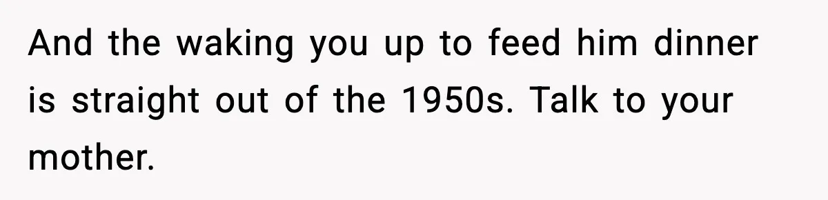 SAHM Gets Mad At Husband Because He Laughed When She Told Him To Reheat His Midnight Dinner And the waking you up to feed him dinner is straight out of the 1950s. Talk to your mother.