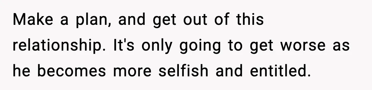 SAHM Gets Mad At Husband Because He Laughed When She Told Him To Reheat His Midnight Dinner Make a plan, and get out of this relationship. It's only going to get worse as he becomes more selfish and entitled.