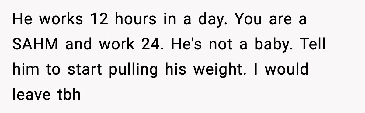 SAHM Gets Mad At Husband Because He Laughed When She Told Him To Reheat His Midnight Dinner He works 12 hours in a day. You are a SAHM and work 24. He's not a baby. Tell him to start pulling his weight. I would leave tbh