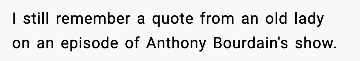 I still remember a quote from an old lady on an episode of Anthony Bourdain's show.