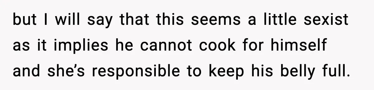 but I will say that this seems a little sexist as it implies he cannot cook for himself and she’s responsible to keep his belly full.