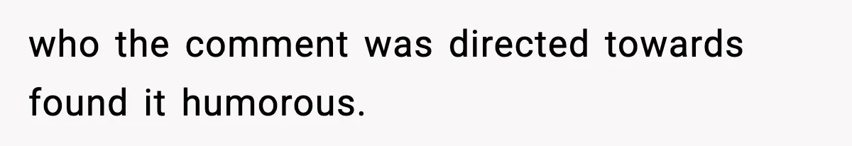 who the comment was directed towards found it humorous.