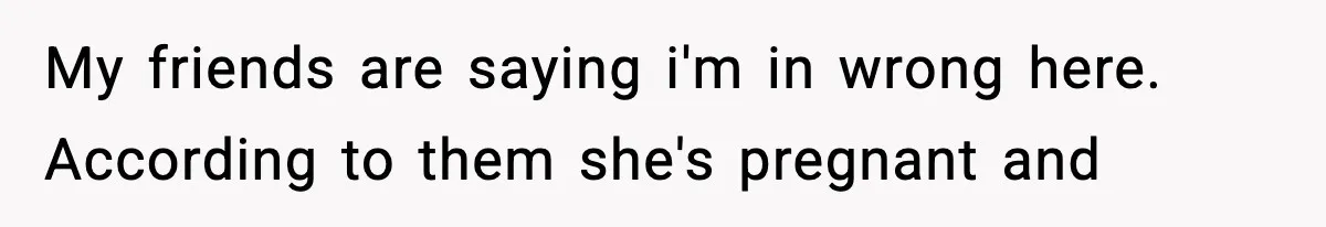 My friends are saying i'm in wrong here. According to them she's pregnant and