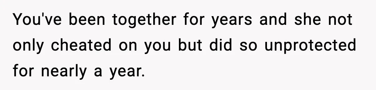 You've been together for years and she not only cheated on you but did so unprotected for nearly a year.