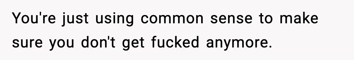 You're just using common sense to make sure you don't get fucked anymore.