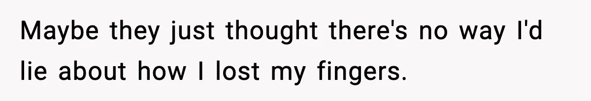 Maybe they just thought there's no way I'd lie about how I lost my fingers.