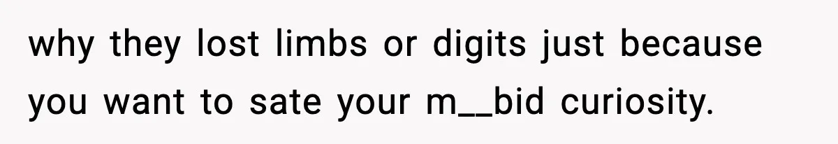 why they lost limbs or digits just because you want to sate your m__bid curiosity.