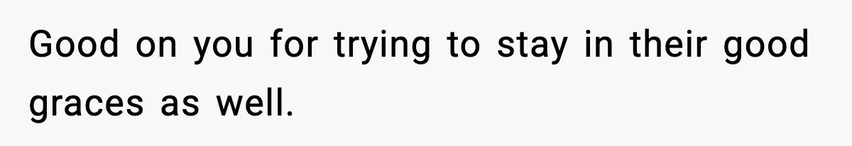 Good on you for trying to stay in their good graces as well.
