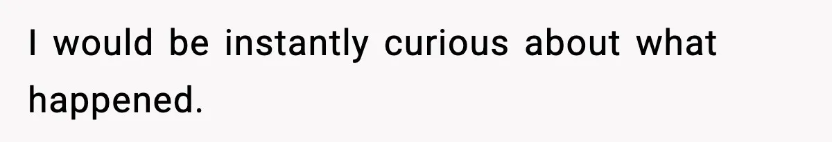 I would be instantly curious about what happened.