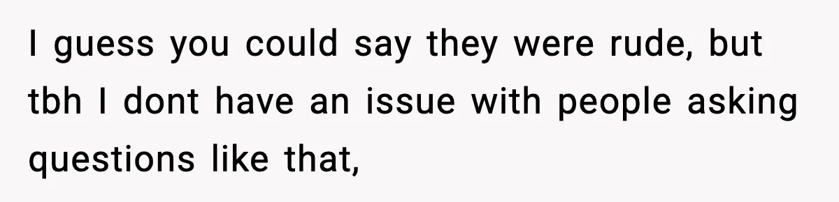 I guess you could say they were rude, but tbh I dont have an issue with people asking questions like that,