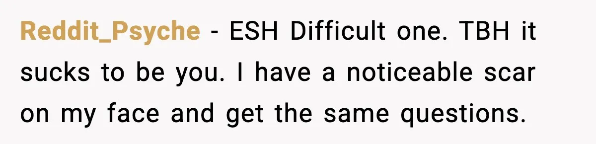 Reddit_Psyche − ESH Difficult one. TBH it sucks to be you. I have a noticeable scar on my face and get the same questions.