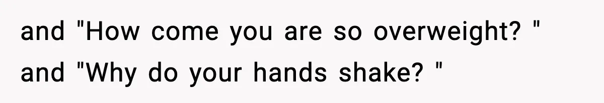 and "How come you are so overweight? " and "Why do your hands shake? "