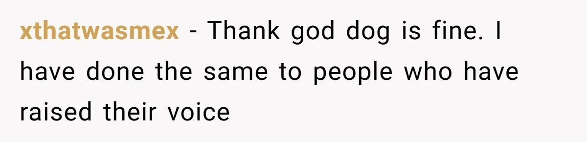 xthatwasmex − Thank god dog is fine. I have done the same to people who have raised their voice