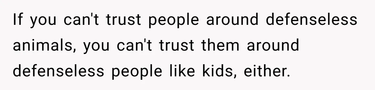 If you can't trust people around defenseless animals, you can't trust them around defenseless people like kids, either.