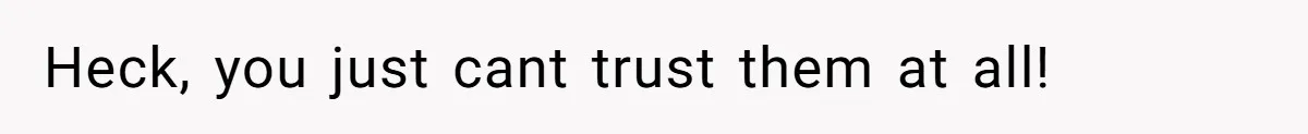 Heck, you just cant trust them at all!