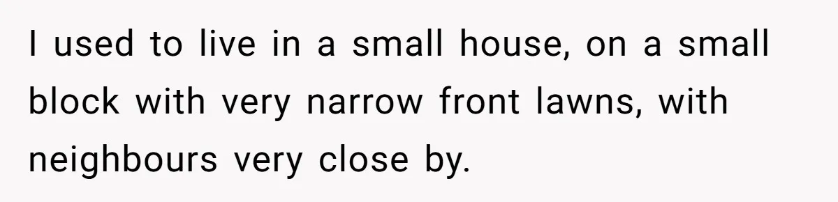 I used to live in a small house, on a small block with very narrow front lawns, with neighbours very close by.