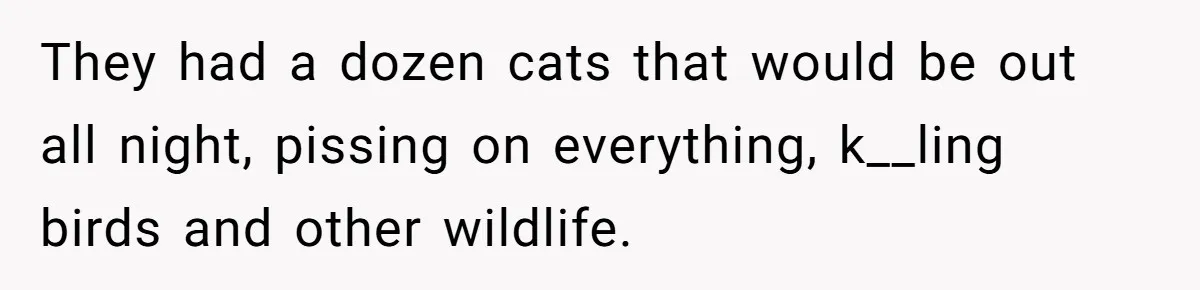 They had a dozen cats that would be out all night, pissing on everything, k__ling birds and other wildlife.