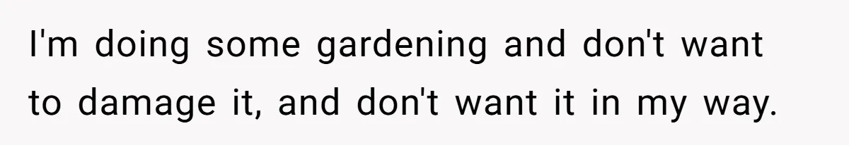 I'm doing some gardening and don't want to damage it, and don't want it in my way.