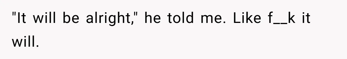 "It will be alright," he told me. Like f__k it will.
