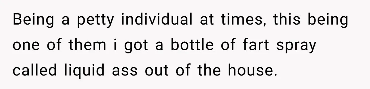 Being a petty individual at times, this being one of them i got a bottle of fart spray called liquid ass out of the house.