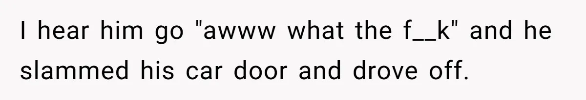 I hear him go "awww what the f__k" and he slammed his car door and drove off.