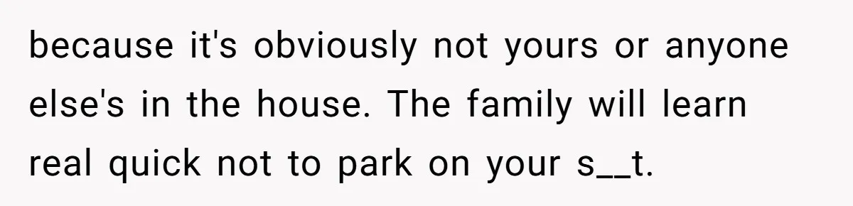 because it's obviously not yours or anyone else's in the house. The family will learn real quick not to park on your s__t.