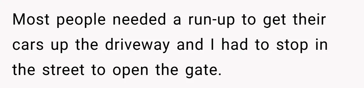 Most people needed a run-up to get their cars up the driveway and I had to stop in the street to open the gate.