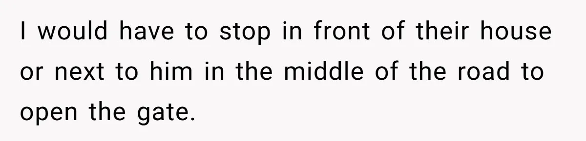 I would have to stop in front of their house or next to him in the middle of the road to open the gate.