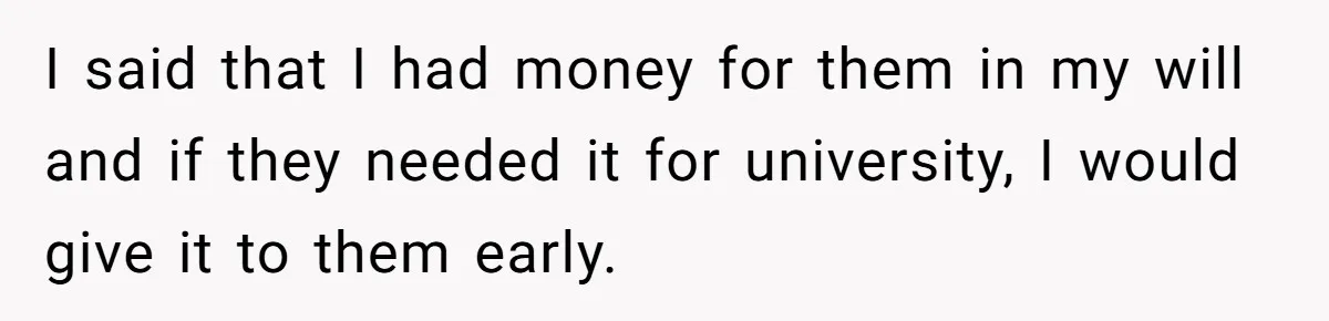 I said that I had money for them in my will and if they needed it for university, I would give it to them early.