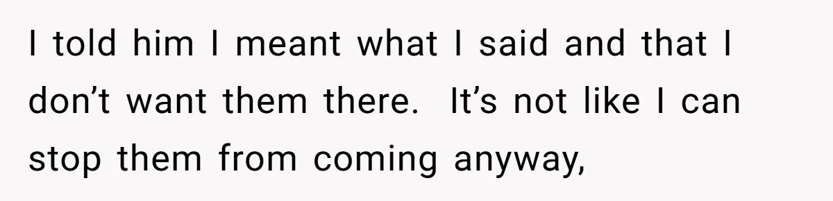 I told him I meant what I said and that I don’t want them there.  It’s not like I can stop them from coming anyway,