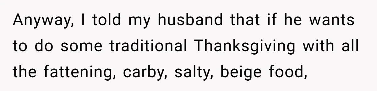 Anyway, I told my husband that if he wants to do some traditional Thanksgiving with all the fattening, carby, salty, beige food,