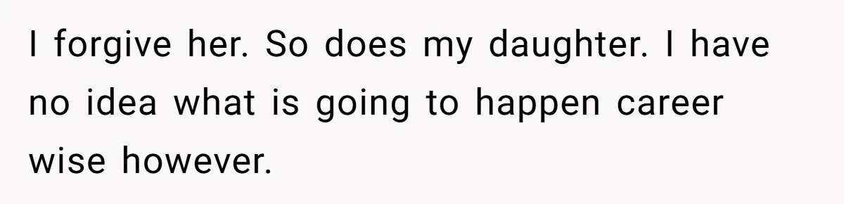 I forgive her. So does my daughter. I have no idea what is going to happen career wise however.