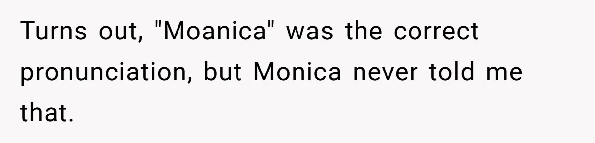 Turns out, "Moanica" was the correct pronunciation, but Monica never told me that.