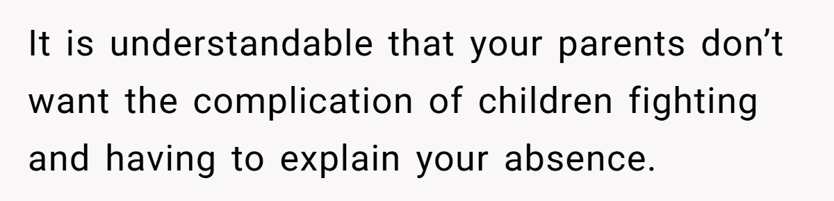 It is understandable that your parents don’t want the complication of children fighting and having to explain your absence.