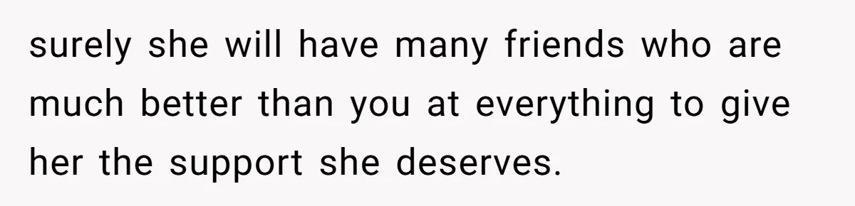 surely she will have many friends who are much better than you at everything to give her the support she deserves.