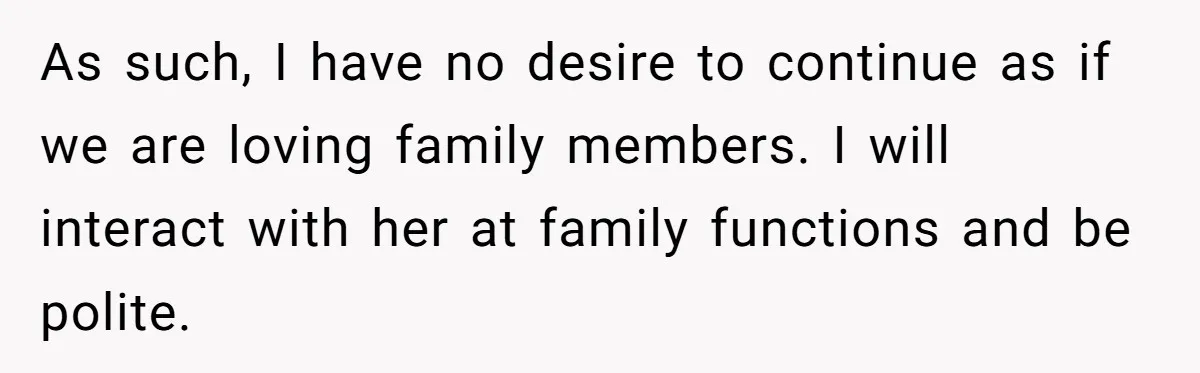 As such, I have no desire to continue as if we are loving family members. I will interact with her at family functions and be polite.