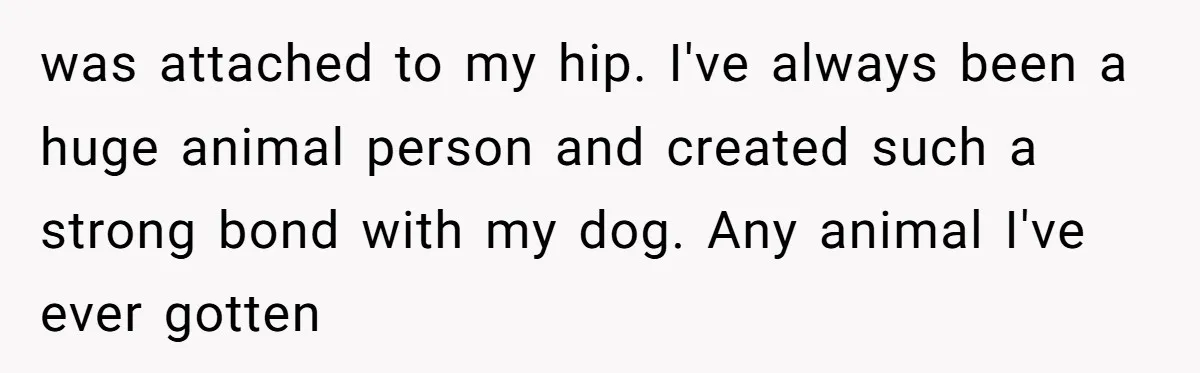 Mom-in-Law Leaves the House But Decides to "Pack" the Family Dog was attached to my hip. I've always been a huge animal person and created such a strong bond with my dog. Any animal I've ever gotten
