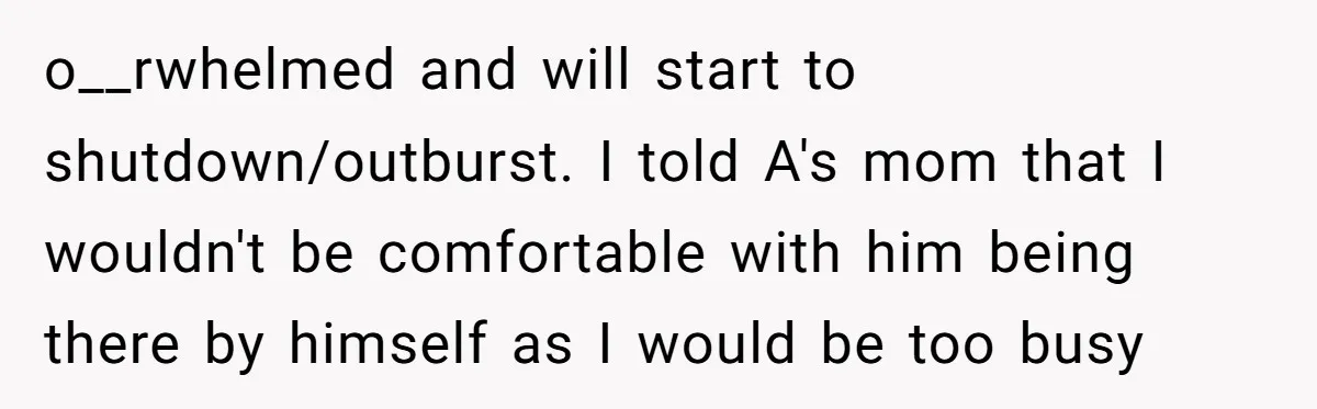 o__rwhelmed and will start to shutdown/outburst. I told A's mom that I wouldn't be comfortable with him being there by himself as I would be too busy