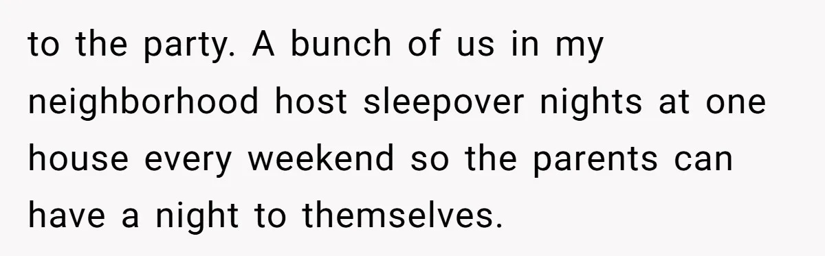 to the party. A bunch of us in my neighborhood host sleepover nights at one house every weekend so the parents can have a night to themselves.