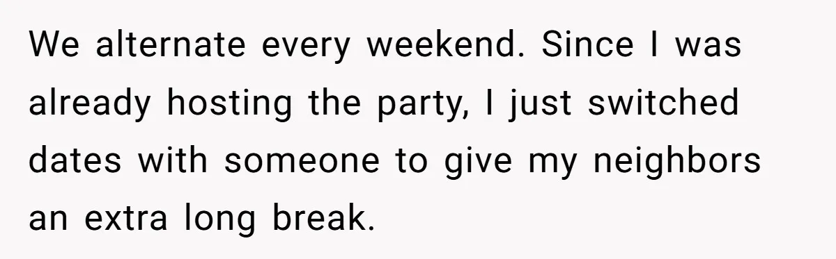 We alternate every weekend. Since I was already hosting the party, I just switched dates with someone to give my neighbors an extra long break.