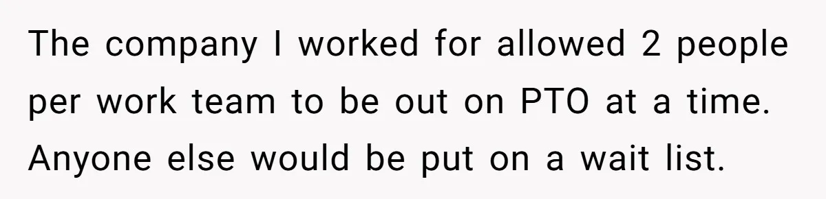 The company I worked for allowed 2 people per work team to be out on PTO at a time. Anyone else would be put on a wait list.