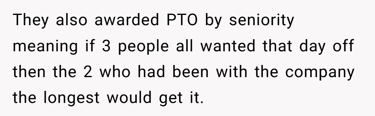 They also awarded PTO by seniority meaning if 3 people all wanted that day off then the 2 who had been with the company the longest would get it.